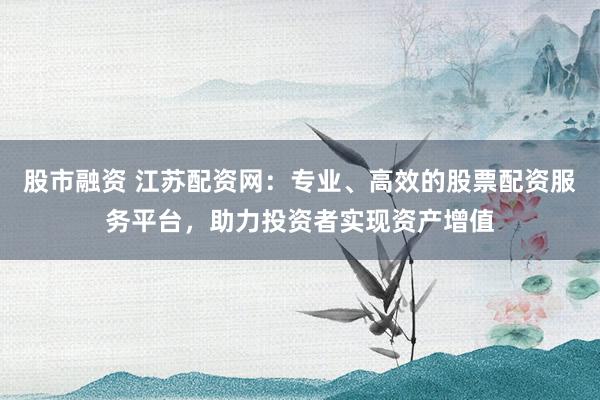 股市融资 江苏配资网：专业、高效的股票配资服务平台，助力投资者实现资产增值