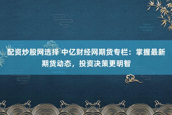 配资炒股网选择 中亿财经网期货专栏：掌握最新期货动态，投资决策更明智