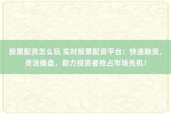 股票配资怎么玩 实时股票配资平台：快速融资，灵活操盘，助力投资者抢占市场先机！