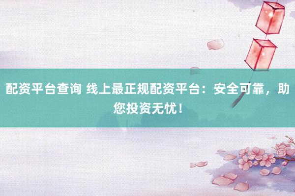 配资平台查询 线上最正规配资平台：安全可靠，助您投资无忧！