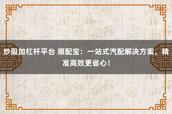 炒股加杠杆平台 顺配宝：一站式汽配解决方案，精准高效更省心！