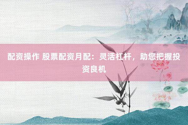 配资操作 股票配资月配：灵活杠杆，助您把握投资良机