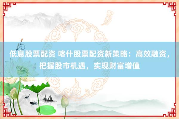 低息股票配资 喀什股票配资新策略：高效融资，把握股市机遇，实现财富增值