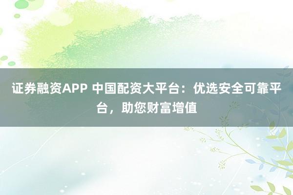 证券融资APP 中国配资大平台:优选安全可靠平台,助您财富增值
