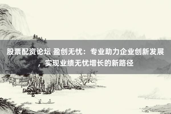 股票配资论坛 盈创无忧：专业助力企业创新发展，实现业绩无忧增长的新路径