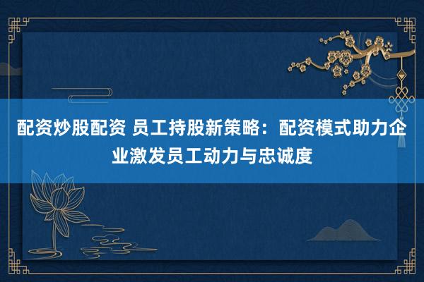 配资炒股配资 员工持股新策略：配资模式助力企业激发员工动力与忠诚度