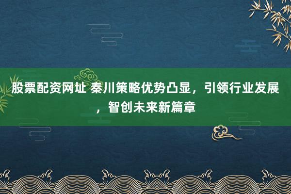 股票配资网址 秦川策略优势凸显，引领行业发展，智创未来新篇章