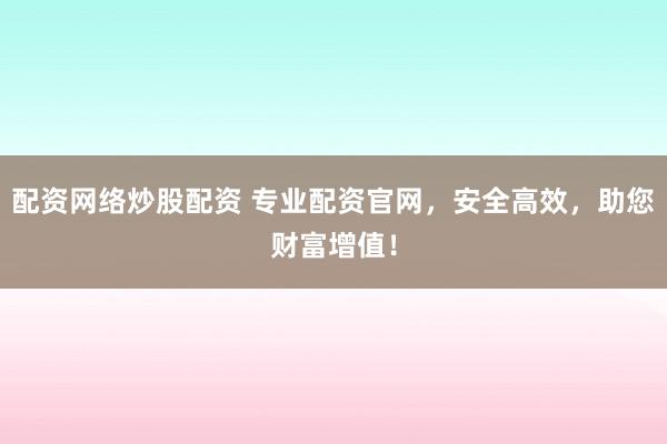 配资网络炒股配资 专业配资官网，安全高效，助您财富增值！