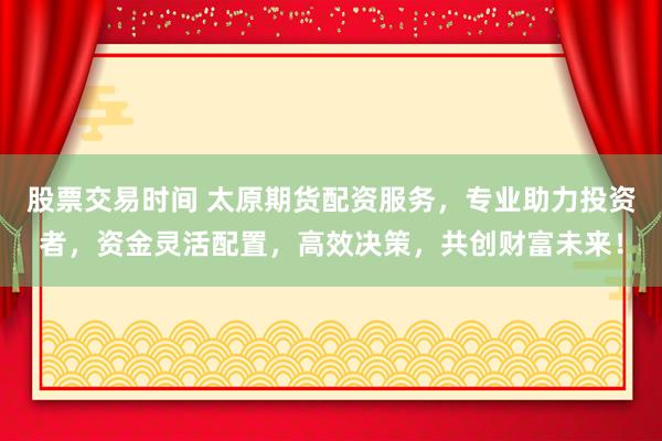 股票交易时间 太原期货配资服务，专业助力投资者，资金灵活配置，高效决策，共创财富未来！