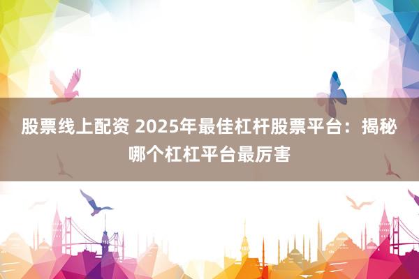 股票线上配资 2025年最佳杠杆股票平台：揭秘哪个杠杠平台最厉害