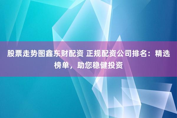 股票走势图鑫东财配资 正规配资公司排名：精选榜单，助您稳健投资