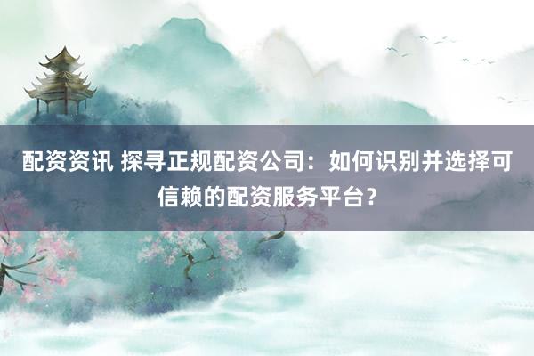 配资资讯 探寻正规配资公司：如何识别并选择可信赖的配资服务平台？