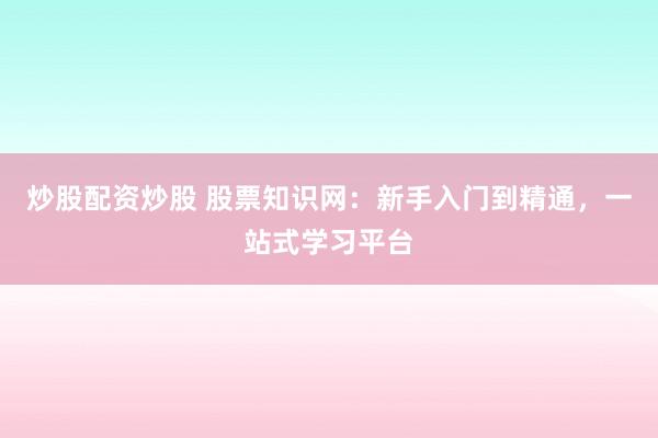 炒股配资炒股 股票知识网：新手入门到精通，一站式学习平台