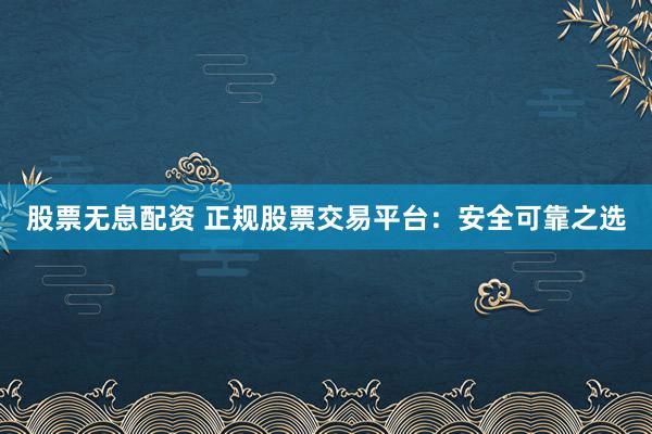 股票无息配资 正规股票交易平台：安全可靠之选