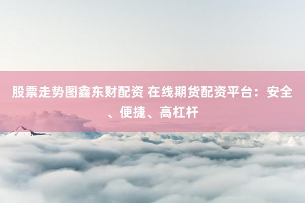 股票走势图鑫东财配资 在线期货配资平台：安全、便捷、高杠杆