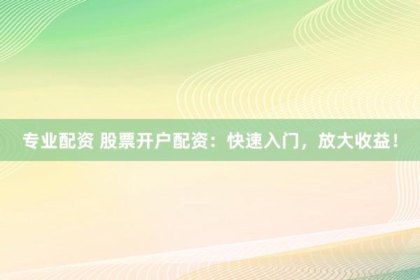 专业配资 股票开户配资：快速入门，放大收益！