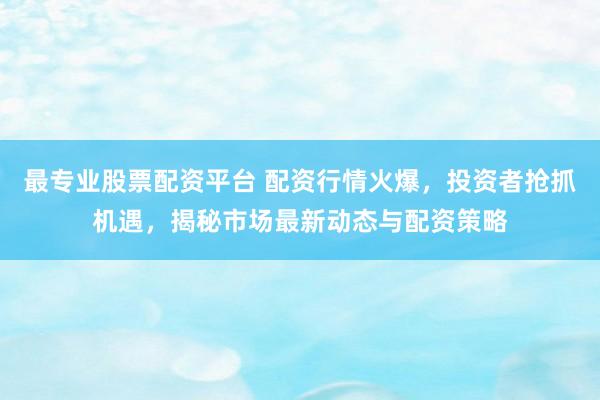 最专业股票配资平台 配资行情火爆，投资者抢抓机遇，揭秘市场最新动态与配资策略