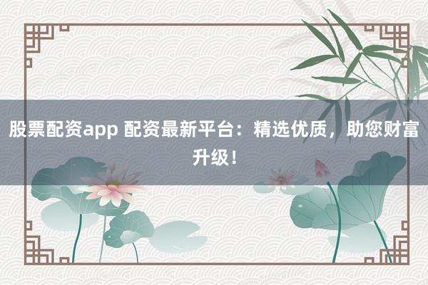 股票配资app 配资最新平台：精选优质，助您财富升级！