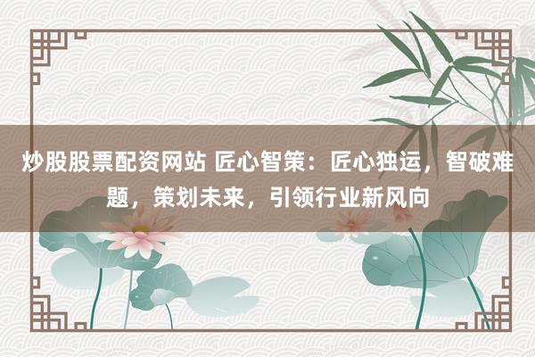 炒股股票配资网站 匠心智策：匠心独运，智破难题，策划未来，引领行业新风向