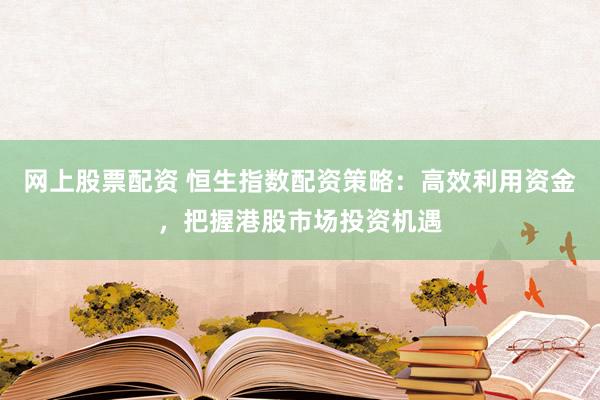 网上股票配资 恒生指数配资策略：高效利用资金，把握港股市场投资机遇