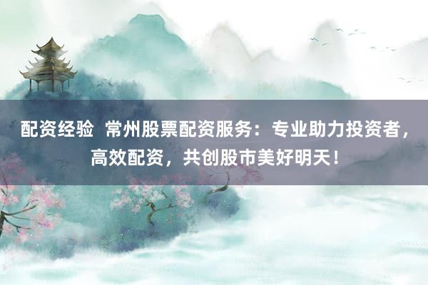 配资经验  常州股票配资服务：专业助力投资者，高效配资，共创股市美好明天！