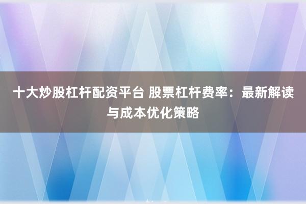 十大炒股杠杆配资平台 股票杠杆费率：最新解读与成本优化策略