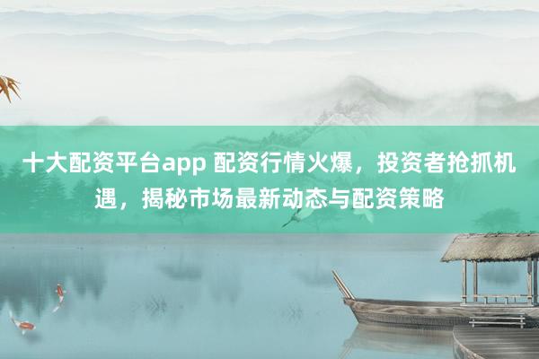 十大配资平台app 配资行情火爆，投资者抢抓机遇，揭秘市场最新动态与配资策略