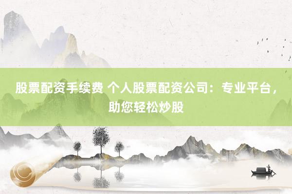 股票配资手续费 个人股票配资公司：专业平台，助您轻松炒股