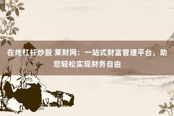 在线杠杆炒股 莱财网：一站式财富管理平台，助您轻松实现财务自由