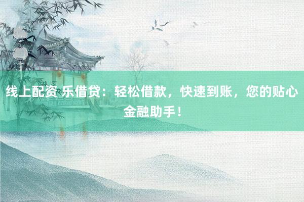 线上配资 乐借贷：轻松借款，快速到账，您的贴心金融助手！