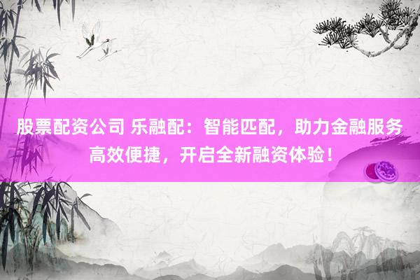 股票配资公司 乐融配：智能匹配，助力金融服务高效便捷，开启全新融资体验！