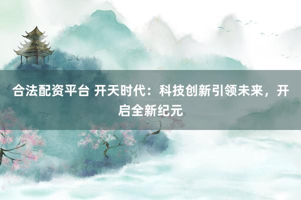 合法配资平台 开天时代：科技创新引领未来，开启全新纪元