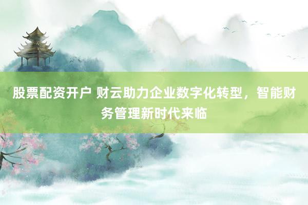 股票配资开户 财云助力企业数字化转型，智能财务管理新时代来临