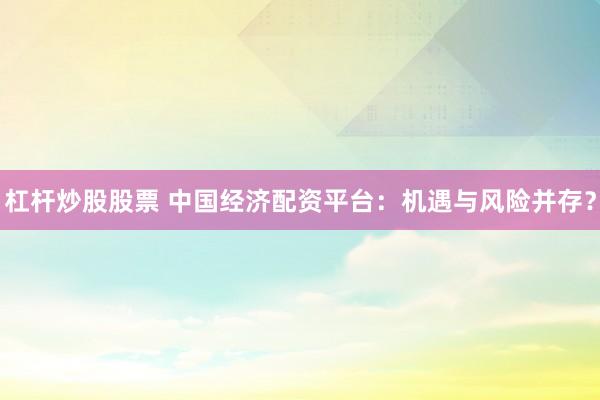 杠杆炒股股票 中国经济配资平台：机遇与风险并存？