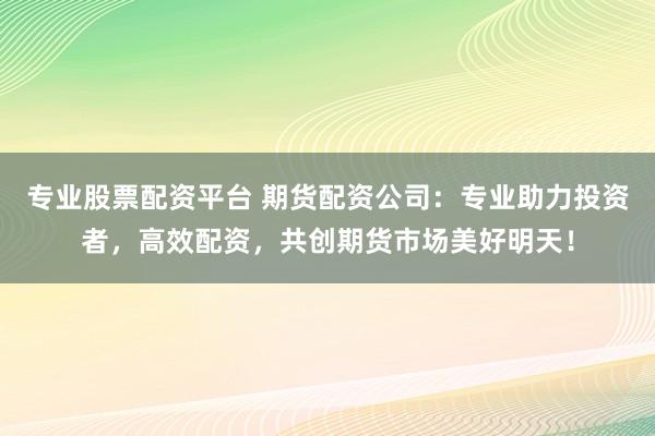 专业股票配资平台 期货配资公司：专业助力投资者，高效配资，共创期货市场美好明天！