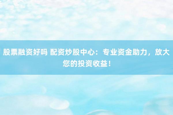 股票融资好吗 配资炒股中心：专业资金助力，放大您的投资收益！