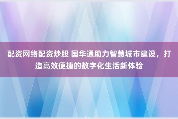 配资网络配资炒股 国华通助力智慧城市建设，打造高效便捷的数字化生活新体验