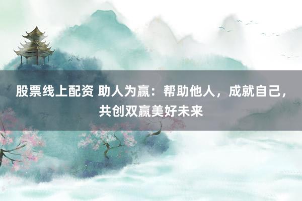 股票线上配资 助人为赢：帮助他人，成就自己，共创双赢美好未来