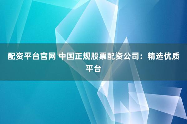 配资平台官网 中国正规股票配资公司：精选优质平台