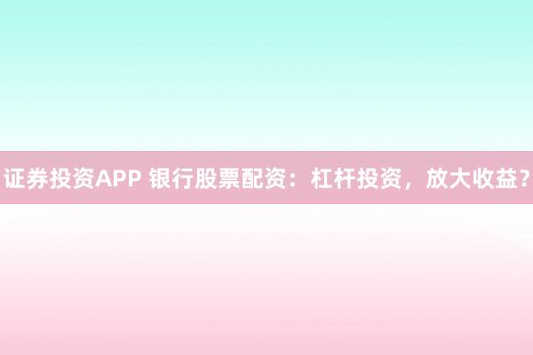 证券投资APP 银行股票配资：杠杆投资，放大收益？