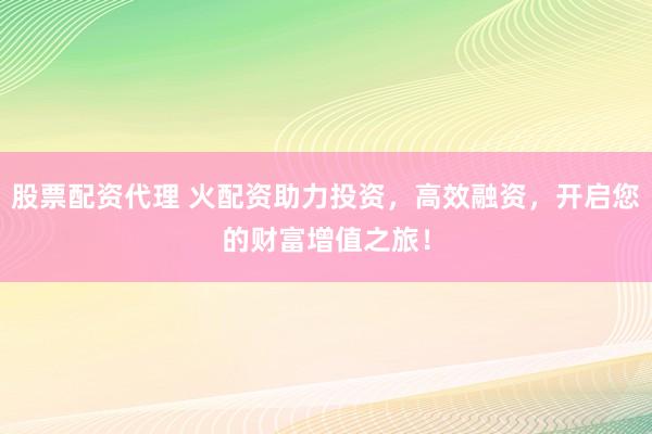 股票配资代理 火配资助力投资，高效融资，开启您的财富增值之旅！