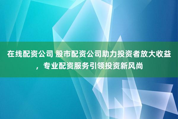 在线配资公司 股市配资公司助力投资者放大收益，专业配资服务引领投资新风尚
