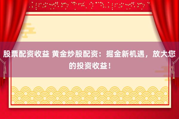 股票配资收益 黄金炒股配资：掘金新机遇，放大您的投资收益！