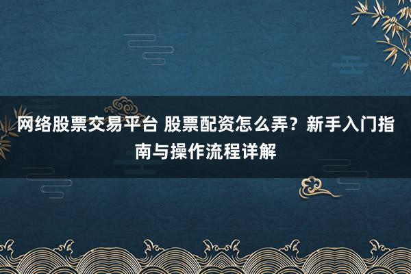 网络股票交易平台 股票配资怎么弄？新手入门指南与操作流程详解