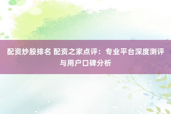 配资炒股排名 配资之家点评：专业平台深度测评与用户口碑分析