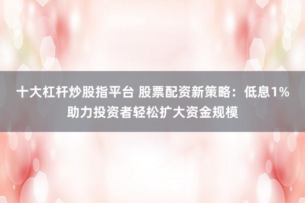 十大杠杆炒股指平台 股票配资新策略：低息1%助力投资者轻松扩大资金规模