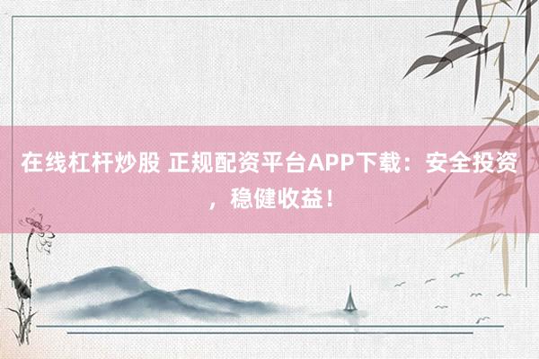 在线杠杆炒股 正规配资平台APP下载：安全投资，稳健收益！
