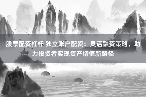 股票配资杠杆 独立账户配资：灵活融资策略，助力投资者实现资产增值新路径
