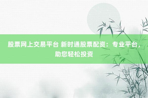股票网上交易平台 新时通股票配资：专业平台，助您轻松投资
