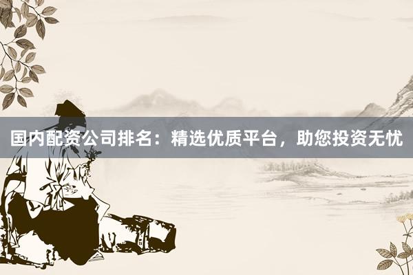 国内配资公司排名：精选优质平台，助您投资无忧
